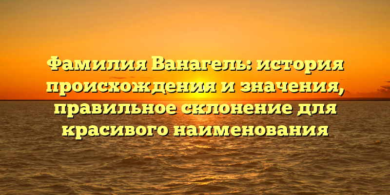 Фамилия Ванагель: история происхождения и значения, правильное склонение для красивого наименования
