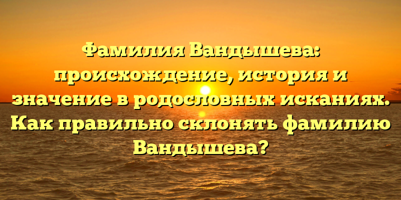 Фамилия Вандышева: происхождение, история и значение в родословных исканиях. Как правильно склонять фамилию Вандышева?