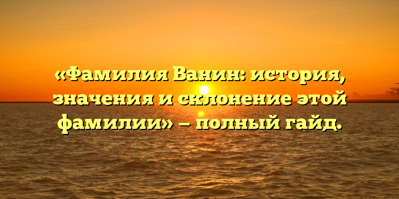 «Фамилия Ванин: история, значения и склонение этой фамилии» — полный гайд.