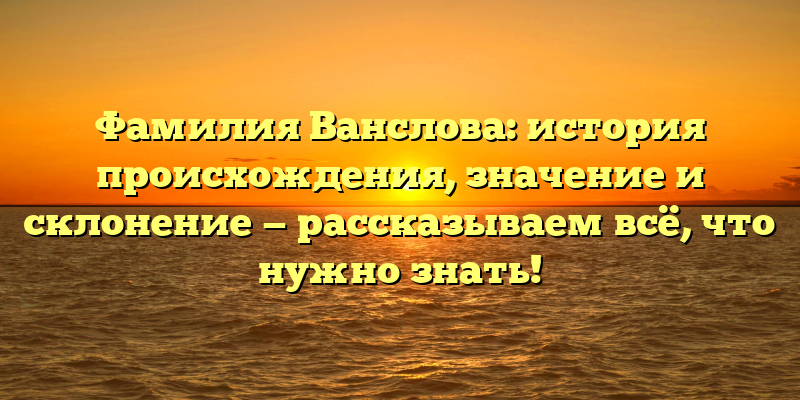 Фамилия Ванслова: история происхождения, значение и склонение — рассказываем всё, что нужно знать!
