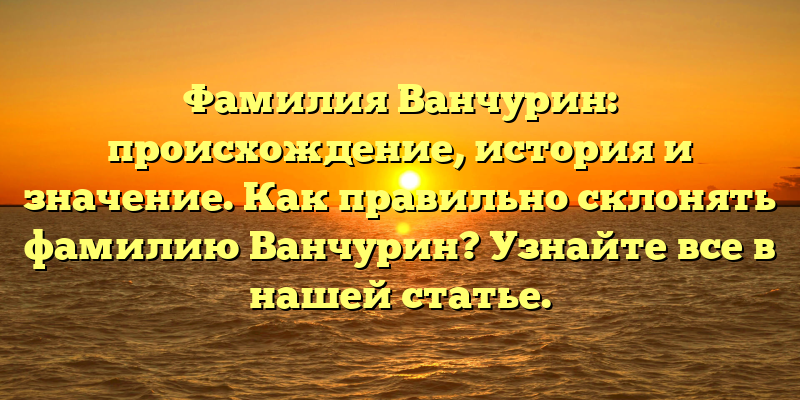 Фамилия Ванчурин: происхождение, история и значение. Как правильно склонять фамилию Ванчурин? Узнайте все в нашей статье.