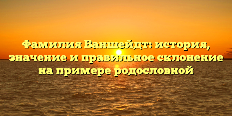Фамилия Ваншейдт: история, значение и правильное склонение на примере родословной