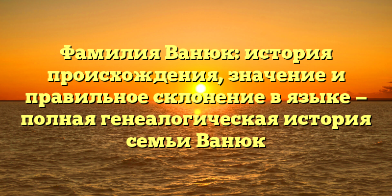 Фамилия Ванюк: история происхождения, значение и правильное склонение в языке — полная генеалогическая история семьи Ванюк