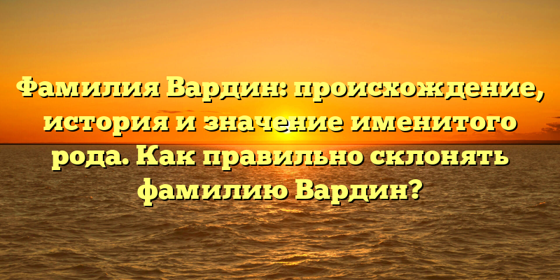 Фамилия Вардин: происхождение, история и значение именитого рода. Как правильно склонять фамилию Вардин?