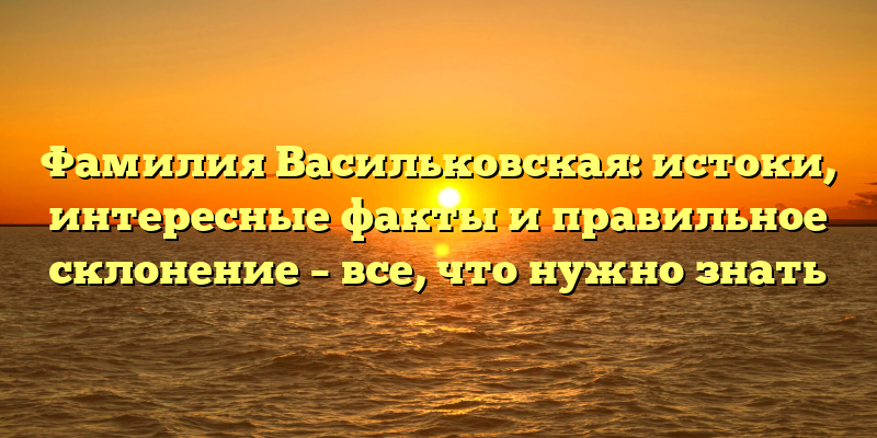 Фамилия Васильковская: истоки, интересные факты и правильное склонение – все, что нужно знать