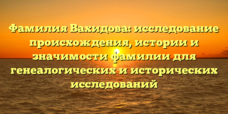 Фамилия Вахидова: исследование происхождения, истории и значимости фамилии для генеалогических и исторических исследований