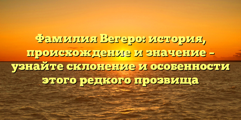 Фамилия Вегеро: история, происхождение и значение – узнайте склонение и особенности этого редкого прозвища