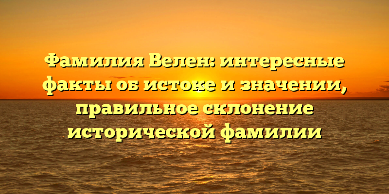 Фамилия Велен: интересные факты об истоке и значении, правильное склонение исторической фамилии