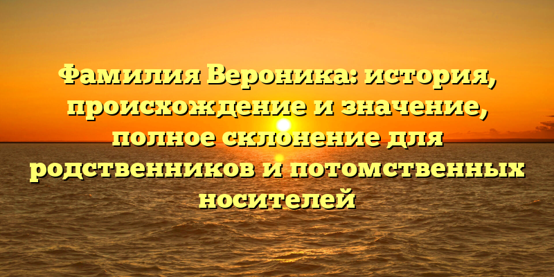 Фамилия Вероника: история, происхождение и значение, полное склонение для родственников и потомственных носителей