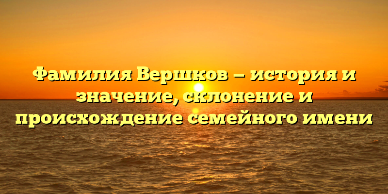 Фамилия Вершков — история и значение, склонение и происхождение семейного имени