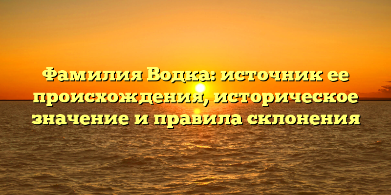 Фамилия Водка: источник ее происхождения, историческое значение и правила склонения