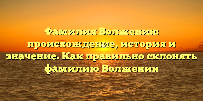 Фамилия Волженин: происхождение, история и значение. Как правильно склонять фамилию Волженин