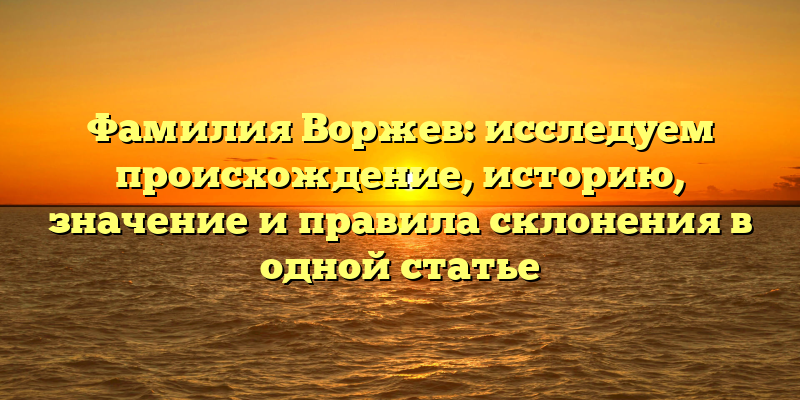 Фамилия Воржев: исследуем происхождение, историю, значение и правила склонения в одной статье