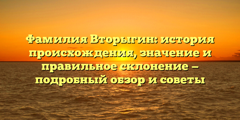 Фамилия Вторыгин: история происхождения, значение и правильное склонение — подробный обзор и советы