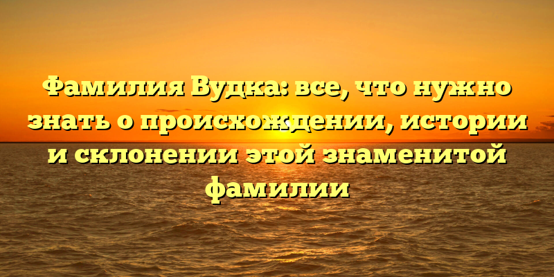 Фамилия Вудка: все, что нужно знать о происхождении, истории и склонении этой знаменитой фамилии