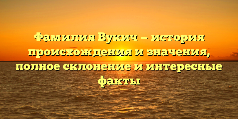 Фамилия Вукич — история происхождения и значения, полное склонение и интересные факты