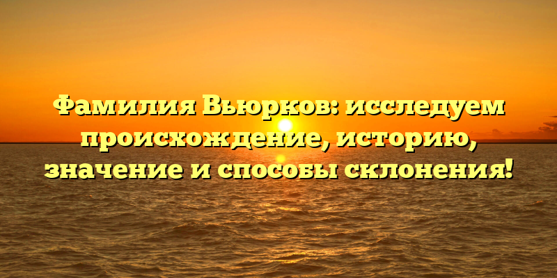 Фамилия Вьюрков: исследуем происхождение, историю, значение и способы склонения!