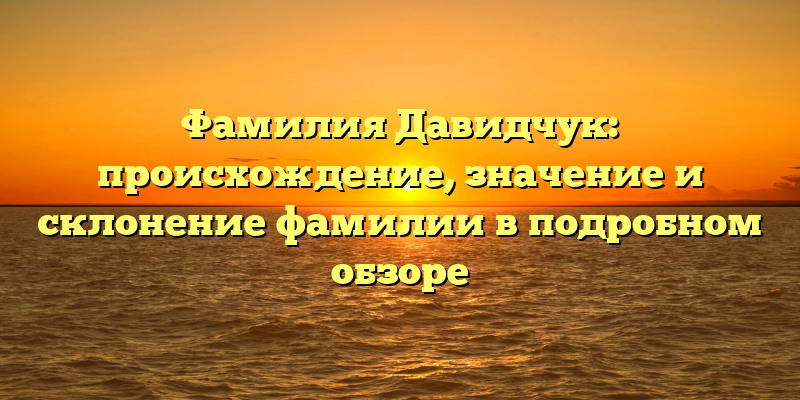 Фамилия Давидчук: происхождение, значение и склонение фамилии в подробном обзоре