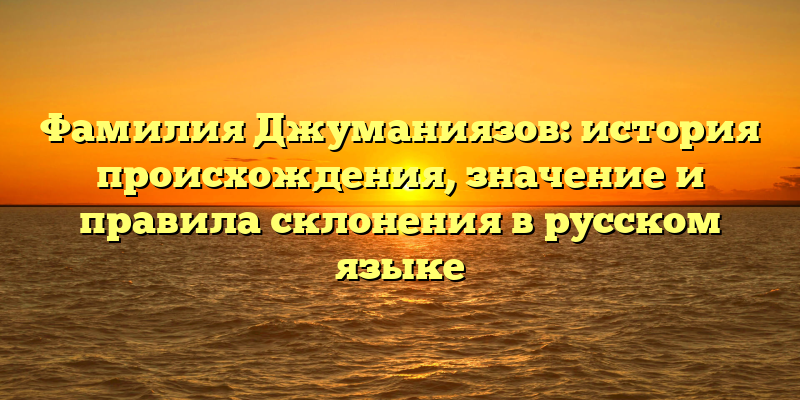 Фамилия Джуманиязов: история происхождения, значение и правила склонения в русском языке