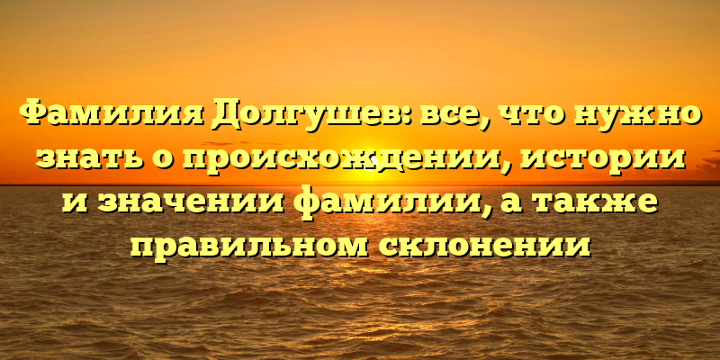 Фамилия Долгушев: все, что нужно знать о происхождении, истории и значении фамилии, а также правильном склонении