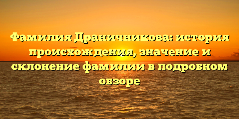 Фамилия Драничникова: история происхождения, значение и склонение фамилии в подробном обзоре