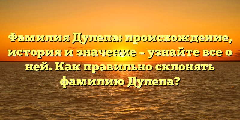 Фамилия Дулепа: происхождение, история и значение – узнайте все о ней. Как правильно склонять фамилию Дулепа?