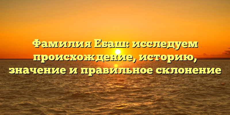 Фамилия Ебаш: исследуем происхождение, историю, значение и правильное склонение