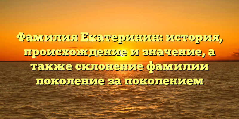 Фамилия Екатеринин: история, происхождение и значение, а также склонение фамилии поколение за поколением