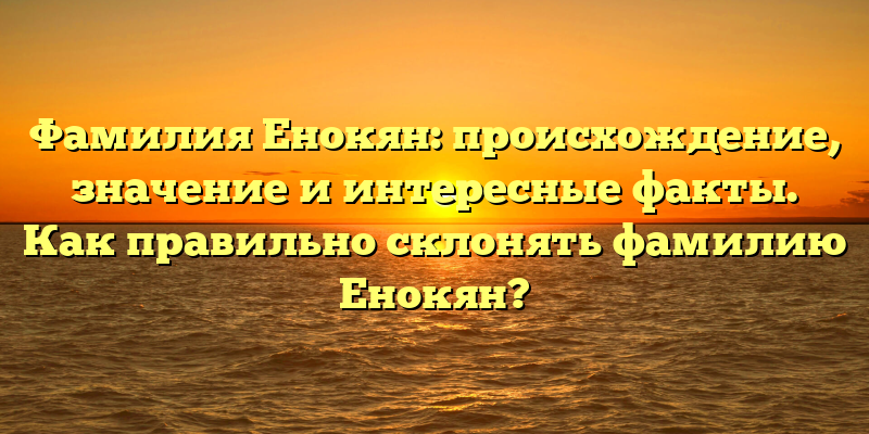 Фамилия Енокян: происхождение, значение и интересные факты. Как правильно склонять фамилию Енокян?