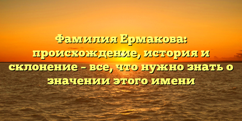 Фамилия Ермакова: происхождение, история и склонение – все, что нужно знать о значении этого имени