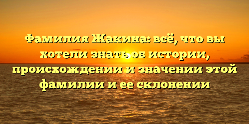Фамилия Жакина: всё, что вы хотели знать об истории, происхождении и значении этой фамилии и ее склонении