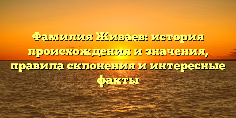 Фамилия Живаев: история происхождения и значения, правила склонения и интересные факты