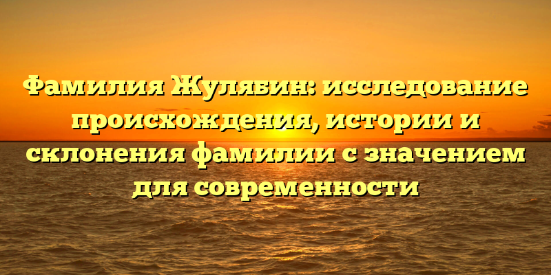 Фамилия Жулябин: исследование происхождения, истории и склонения фамилии с значением для современности
