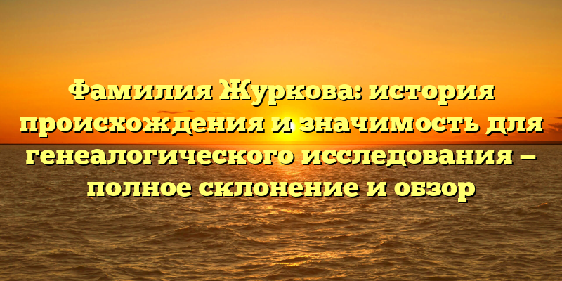 Фамилия Журкова: история происхождения и значимость для генеалогического исследования — полное склонение и обзор