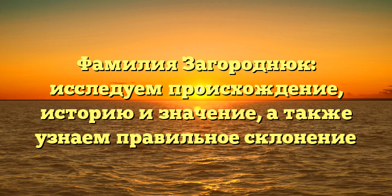 Фамилия Загороднюк: исследуем происхождение, историю и значение, а также узнаем правильное склонение