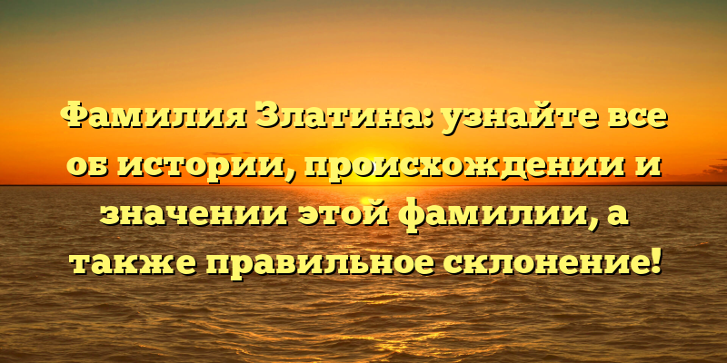 Фамилия Златина: узнайте все об истории, происхождении и значении этой фамилии, а также правильное склонение!