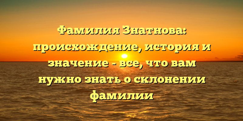 Фамилия Знатнова: происхождение, история и значение - все, что вам нужно знать о склонении фамилии