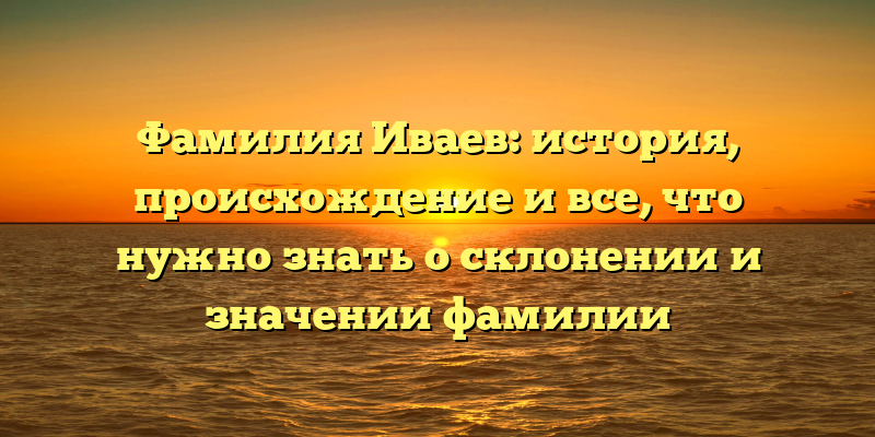 Фамилия Иваев: история, происхождение и все, что нужно знать о склонении и значении фамилии
