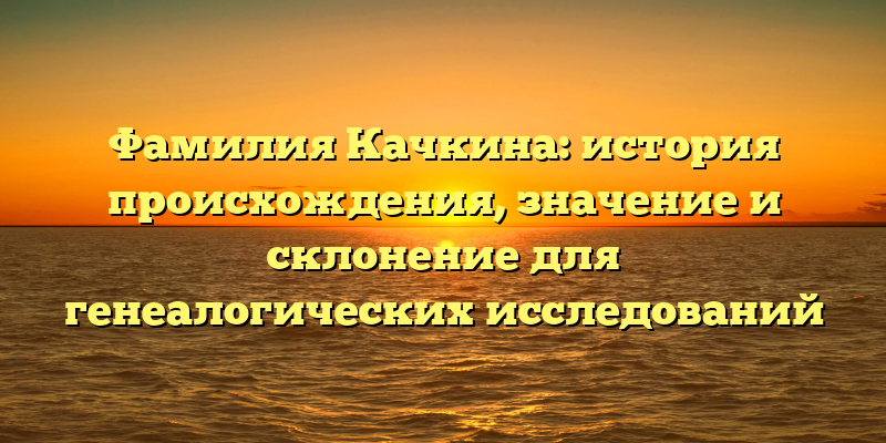 Фамилия Качкина: история происхождения, значение и склонение для генеалогических исследований