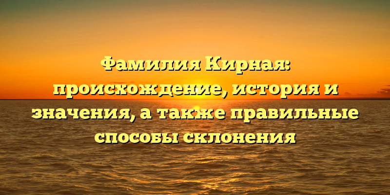 Фамилия Кирная: происхождение, история и значения, а также правильные способы склонения