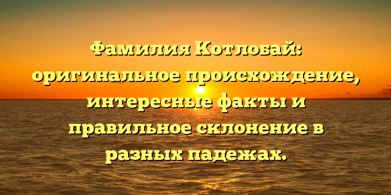 Фамилия Котлобай: оригинальное происхождение, интересные факты и правильное склонение в разных падежах.
