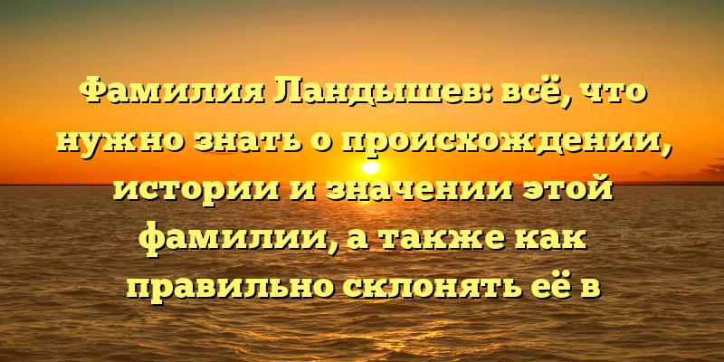 Фамилия Ландышев: всё, что нужно знать о происхождении, истории и значении этой фамилии, а также как правильно склонять её в русском языке