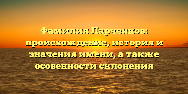 Фамилия Ларченков: происхождение, история и значения имени, а также особенности склонения