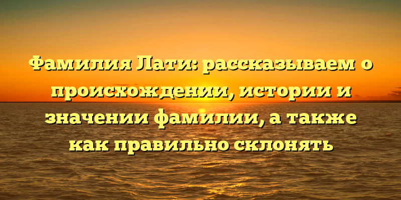 Фамилия Лати: рассказываем о происхождении, истории и значении фамилии, а также как правильно склонять