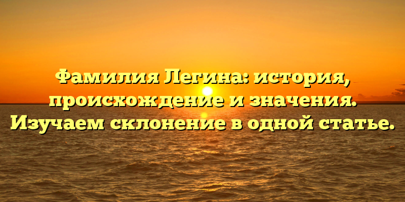 Фамилия Легина: история, происхождение и значения. Изучаем склонение в одной статье.
