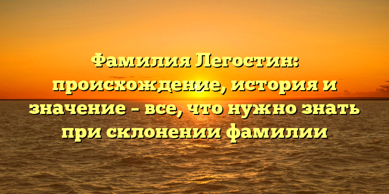 Фамилия Легостин: происхождение, история и значение – все, что нужно знать при склонении фамилии