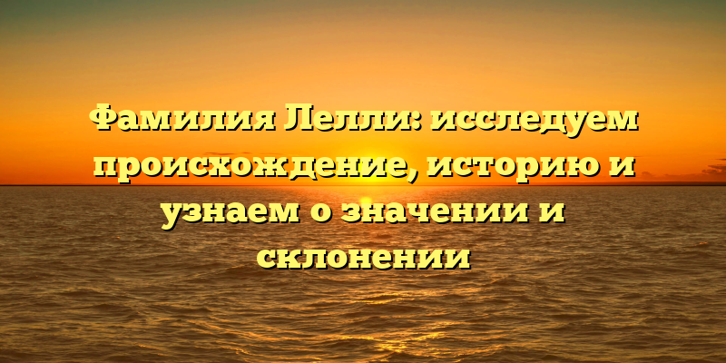 Фамилия Лелли: исследуем происхождение, историю и узнаем о значении и склонении
