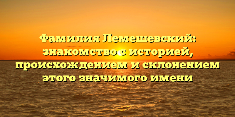 Фамилия Лемешевский: знакомство с историей, происхождением и склонением этого значимого имени