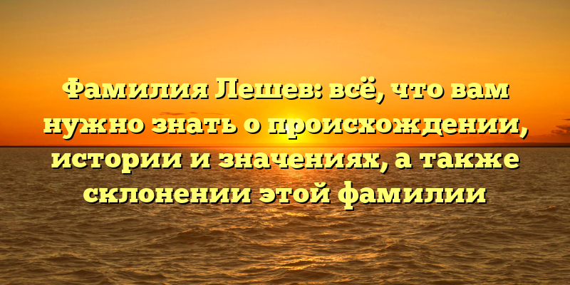 Фамилия Лешев: всё, что вам нужно знать о происхождении, истории и значениях, а также склонении этой фамилии
