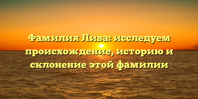 Фамилия Лива: исследуем происхождение, историю и склонение этой фамилии